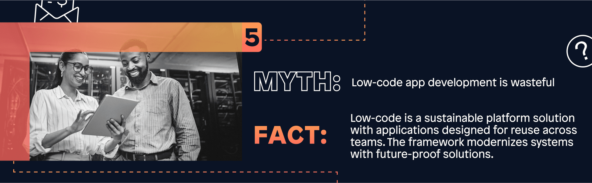 Myth: Low-code app development is wasteful ; Fact: Low-code is a sustainable platform solution with applications designed for reuse across teams. The framework modernizes systems with future-proof solutions. 